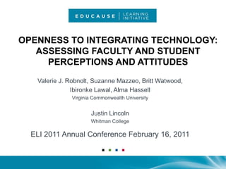 Openness to Integrating Technology: Assessing Faculty and Student Perceptions and Attitudes  Valerie J. Robnolt, Suzanne Mazzeo, Britt Watwood,  IbironkeLawal, Alma Hassell Virginia Commonwealth University Justin Lincoln Whitman College ELI 2011 Annual Conference February 16, 2011 