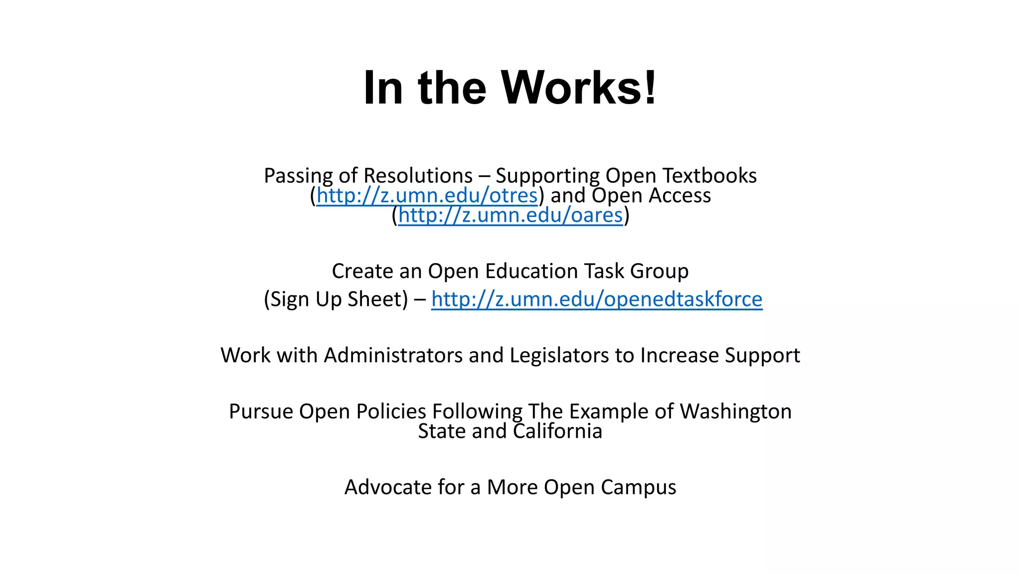 In the Works!
    Passing of Resolutions – Supporting Open Textbooks
         (http://z.umn.edu/otres) and Open Access
                  (http://z.umn.edu/oares)

           Create an Open Education Task Group
    (Sign Up Sheet) – http://z.umn.edu/openedtaskforce

Work with Administrators and Legislators to Increase Support

Pursue Open Policies Following The Example of Washington
                   State and California

            Advocate for a More Open Campus
 