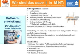 Wir sind das neue i in MiNT:
Fakultät Mathematik/Naturwissenschaften/Informatik (www.mni.hs-mittweida.de)
Software-
entwicklung:
Der „Klassiker“
in der Informatik
© Violetkaipa – Fotolia.com
Schwerpunkte im Studium:
• Mathematik
• Grundlagen Informatik
• Programmierung (Java, C, ...)
• Betriebssysteme u. Rechnersysteme/-netze
• Datenbanken, Data Mining
• Softwaretechnik, SW-Projekt
• IT-Sicherheit und Recht, soft skills
mit zahlreichen Praktika, Vorträgen und Projekten.
Vermittlung von Fach- und Methodenwissen zum gesamten Prozess
der Softwareentwicklung.
Ziel: Befähigung zur selbstständigen, interdisziplinären (Team-)
Arbeit in IT-Projekten.
Berufsbilder:
• Software-Entwickler, Problemanalytiker, Software-Ingenieur,
• Systemprogrammierer, Anwendungsprogrammierer
• Webentwickler
• Datenbankspezialist
• IT-Berater, IT-Consultant
© z_amir – Fotolia.com
 