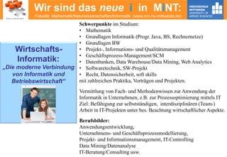 Wir sind das neue i in MiNT:
Fakultät Mathematik/Naturwissenschaften/Informatik (www.mni.hs-mittweida.de)
Schwerpunkte im Studium:
• Mathematik
• Grundlagen Informatik (Progr. Java, BS, Rechnernetze)
• Grundlagen BW
• Projekt-, Informations- und Qualitätsmanagement
• Geschäftsprozess-Management/SCM
• Datenbanken, Data Warehouse/Data Mining, Web Analytics
• Softwaretechnik, SW-Projekt
• Recht, Datensicherheit, soft skills
mit zahlreichen Praktika, Vorträgen und Projekten.
Vermittlung von Fach- und Methodenwissen zur Anwendung der
Informatik in Unternehmen, z.B. zur Prozessoptimierung mittels IT
Ziel: Befähigung zur selbstständigen, interdisziplinären (Team-)
Arbeit in IT-Projekten unter bes. Beachtung wirtschaftlicher Aspekte.
Berufsbilder:
Anwendungsentwicklung,
Unternehmens- und Geschäftsprozessmodellierung,
Projekt- und Informationsmanagement, IT-Controlling
Data Mining/Datenanalyse
IT-Beratung/Consulting usw.
Wirtschafts-
Informatik:
„Die moderne Verbindung
von Informatik und
Betriebswirtschaft“
© contrastwerkstatt – Fotolia.com
 