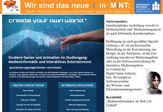 Wir sind das neue i in MiNT:
Fakultät Mathematik/Naturwissenschaften/Informatik (www.mni.hs-mittweida.de)
Schwerpunkte:
Interdisziplinäre Ausbildung sowohl in
Medientechnik und Medienmanagement
als auch Informatik-Kerndisziplinen.
Befähigung (je nach gewählter Spezial-
richtung) z.B. zur professionellen
Mitwirkung an der Konzipierung, am
Design, an der Animation, an der Ent-
wicklung interaktiver Medienangebote
oder an der Softwareentwicklung für
interaktive Medienangebote
im Umfeld der
Digital Game Industry
bzw. für komplexe
Softwaresysteme
des Wissens- und
Informationsmanagements.
Berufsbild:
„Medieninformatiker im Web-2.0-
Umfeld“
 