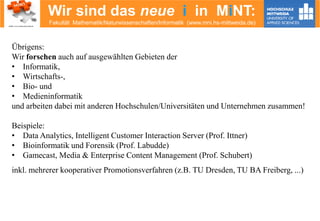 Wir sind das neue i in MiNT:
Fakultät Mathematik/Naturwissenschaften/Informatik (www.mni.hs-mittweida.de)
Übrigens:
Wir forschen auch auf ausgewählten Gebieten der
• Informatik,
• Wirtschafts-,
• Bio- und
• Medieninformatik
und arbeiten dabei mit anderen Hochschulen/Universitäten und Unternehmen zusammen!
Beispiele:
• Data Analytics, Intelligent Customer Interaction Server (Prof. Ittner)
• Bioinformatik und Forensik (Prof. Labudde)
• Gamecast, Media & Enterprise Content Management (Prof. Schubert)
inkl. mehrerer kooperativer Promotionsverfahren (z.B. TU Dresden, TU BA Freiberg, ...)
 