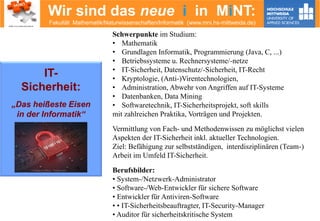 Wir sind das neue i in MiNT:
Fakultät Mathematik/Naturwissenschaften/Informatik (www.mni.hs-mittweida.de)
Schwerpunkte im Studium:
• Mathematik
• Grundlagen Informatik, Programmierung (Java, C, ...)
• Betriebssysteme u. Rechnersysteme/-netze
• IT-Sicherheit, Datenschutz/-Sicherheit, IT-Recht
• Kryptologie, (Anti-)Virentechnologien,
• Administration, Abwehr von Angriffen auf IT-Systeme
• Datenbanken, Data Mining
• Softwaretechnik, IT-Sicherheitsprojekt, soft skills
mit zahlreichen Praktika, Vorträgen und Projekten.
Vermittlung von Fach- und Methodenwissen zu möglichst vielen
Aspekten der IT-Sicherheit inkl. aktueller Technologien.
Ziel: Befähigung zur selbstständigen, interdisziplinären (Team-)
Arbeit im Umfeld IT-Sicherheit.
Berufsbilder:
• System-/Netzwerk-Administrator
• Software-/Web-Entwickler für sichere Software
• Entwickler für Antiviren-Software
• • IT-Sicherheitsbeauftragter, IT-Security-Manager
• Auditor für sicherheitskritische System
IT-
Sicherheit:
„Das heißeste Eisen
in der Informatik“
© Alexandr Mitiuc - Fotolia.com
 