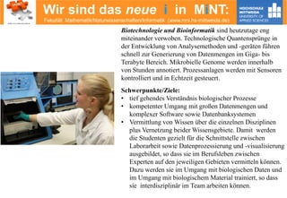 Wir sind das neue i in MiNT:
Fakultät Mathematik/Naturwissenschaften/Informatik (www.mni.hs-mittweida.de)
Biotechnologie und Bioinformatik sind heutzutage eng
miteinander verwoben. Technologische Quantensprünge in
der Entwicklung von Analysemethoden und -geräten führen
schnell zur Generierung von Datenmengen im Giga- bis
Terabyte Bereich. Mikrobielle Genome werden innerhalb
von Stunden annotiert. Prozessanlagen werden mit Sensoren
kontrolliert und in Echtzeit gesteuert.
Schwerpunkte/Ziele:
• tief gehendes Verständnis biologischer Prozesse
• kompetenter Umgang mit großen Datenmengen und
komplexer Software sowie Datenbanksystemen
• Vermittlung von Wissen über die einzelnen Disziplinen
plus Vernetzung beider Wissensgebiete. Damit werden
die Studenten gezielt für die Schnittstelle zwischen
Laborarbeit sowie Datenprozessierung und -visualisierung
ausgebildet, so dass sie im Berufsleben zwischen
Experten auf den jeweiligen Gebieten vermitteln können.
Dazu werden sie im Umgang mit biologischen Daten und
im Umgang mit biologischem Material trainiert, so dass
sie interdisziplinär im Team arbeiten können.
 