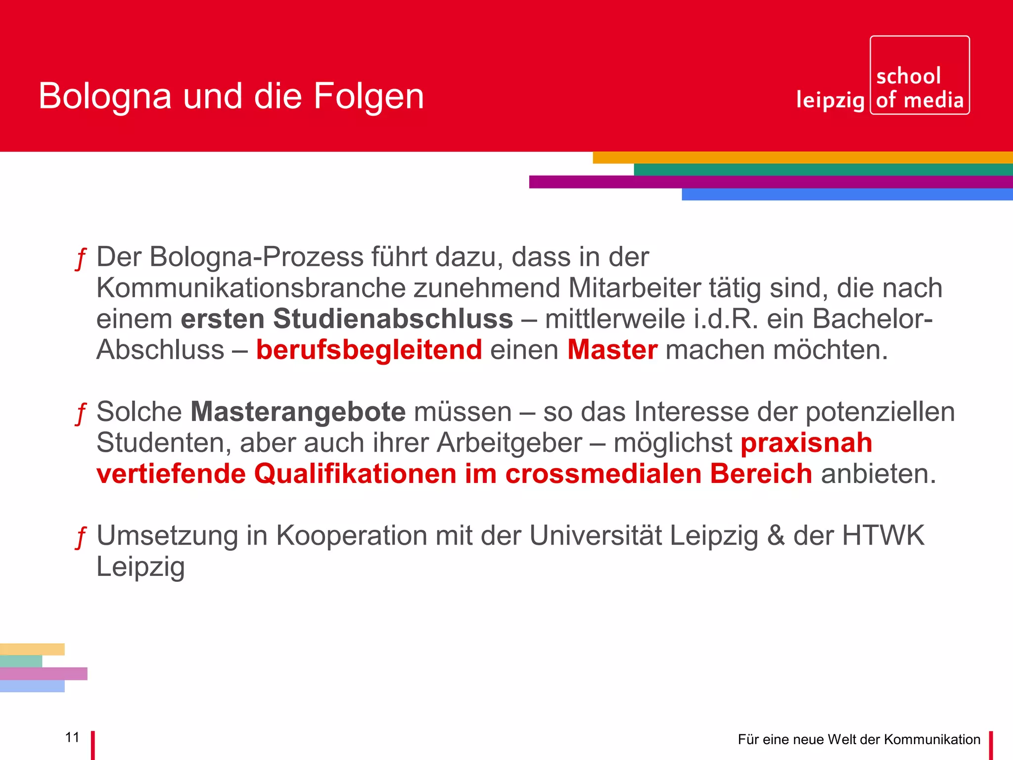11 Für eine neue Welt der Kommunikation
Bologna und die Folgen
ƒ Der Bologna-Prozess führt dazu, dass in der
Kommunikationsbranche zunehmend Mitarbeiter tätig sind, die nach
einem ersten Studienabschluss – mittlerweile i.d.R. ein Bachelor-
Abschluss – berufsbegleitend einen Master machen möchten.
ƒ Solche Masterangebote müssen – so das Interesse der potenziellen
Studenten, aber auch ihrer Arbeitgeber – möglichst praxisnah
vertiefende Qualifikationen im crossmedialen Bereich anbieten.
ƒ Umsetzung in Kooperation mit der Universität Leipzig & der HTWK
Leipzig
 