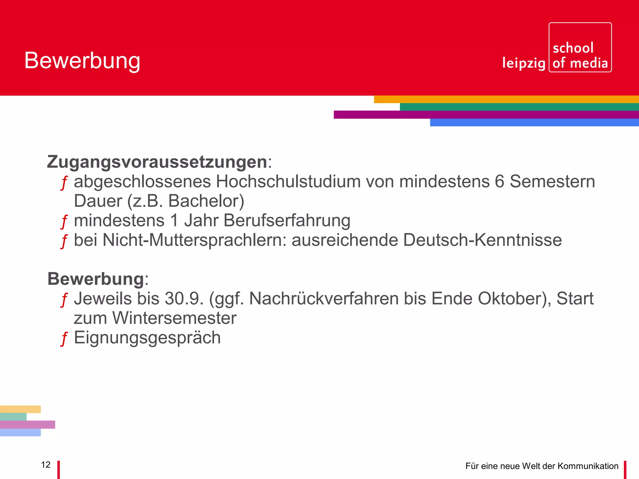 12 Für eine neue Welt der Kommunikation
Bewerbung
Zugangsvoraussetzungen:
ƒ abgeschlossenes Hochschulstudium von mindestens 6 Semestern
Dauer (z.B. Bachelor)
ƒ mindestens 1 Jahr Berufserfahrung
ƒ bei Nicht-Muttersprachlern: ausreichende Deutsch-Kenntnisse
Bewerbung:
ƒ Jeweils bis 30.9. (ggf. Nachrückverfahren bis Ende Oktober), Start
zum Wintersemester
ƒ Eignungsgespräch
 