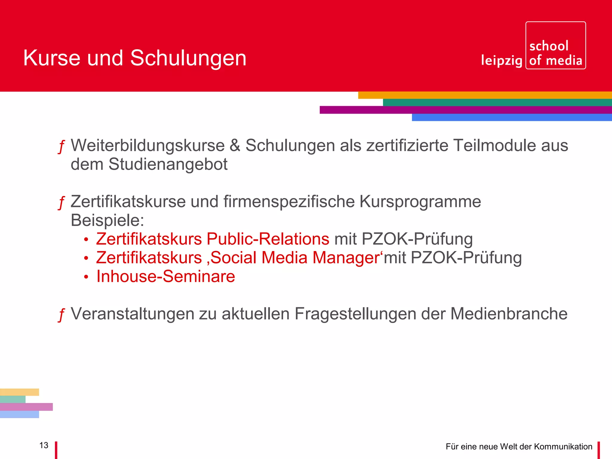 13 Für eine neue Welt der Kommunikation
Kurse und Schulungen
ƒ Weiterbildungskurse & Schulungen als zertifizierte Teilmodule aus
dem Studienangebot
ƒ Zertifikatskurse und firmenspezifische Kursprogramme
Beispiele:
• Zertifikatskurs Public-Relations mit PZOK-Prüfung
• Zertifikatskurs ‚Social Media Manager‘mit PZOK-Prüfung
• Inhouse-Seminare
ƒ Veranstaltungen zu aktuellen Fragestellungen der Medienbranche
 