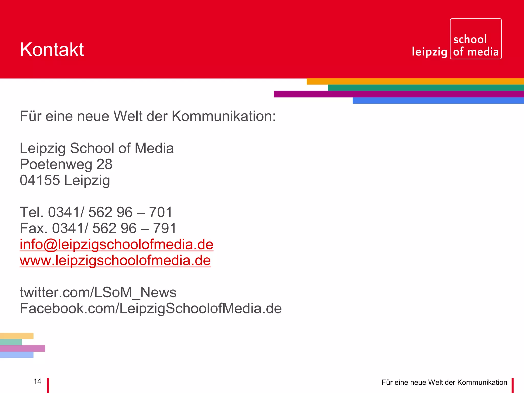 14 Für eine neue Welt der Kommunikation
Kontakt
Für eine neue Welt der Kommunikation:
Leipzig School of Media
Poetenweg 28
04155 Leipzig
Tel. 0341/ 562 96 – 701
Fax. 0341/ 562 96 – 791
info@leipzigschoolofmedia.de
www.leipzigschoolofmedia.de
twitter.com/LSoM_News
Facebook.com/LeipzigSchoolofMedia.de
 