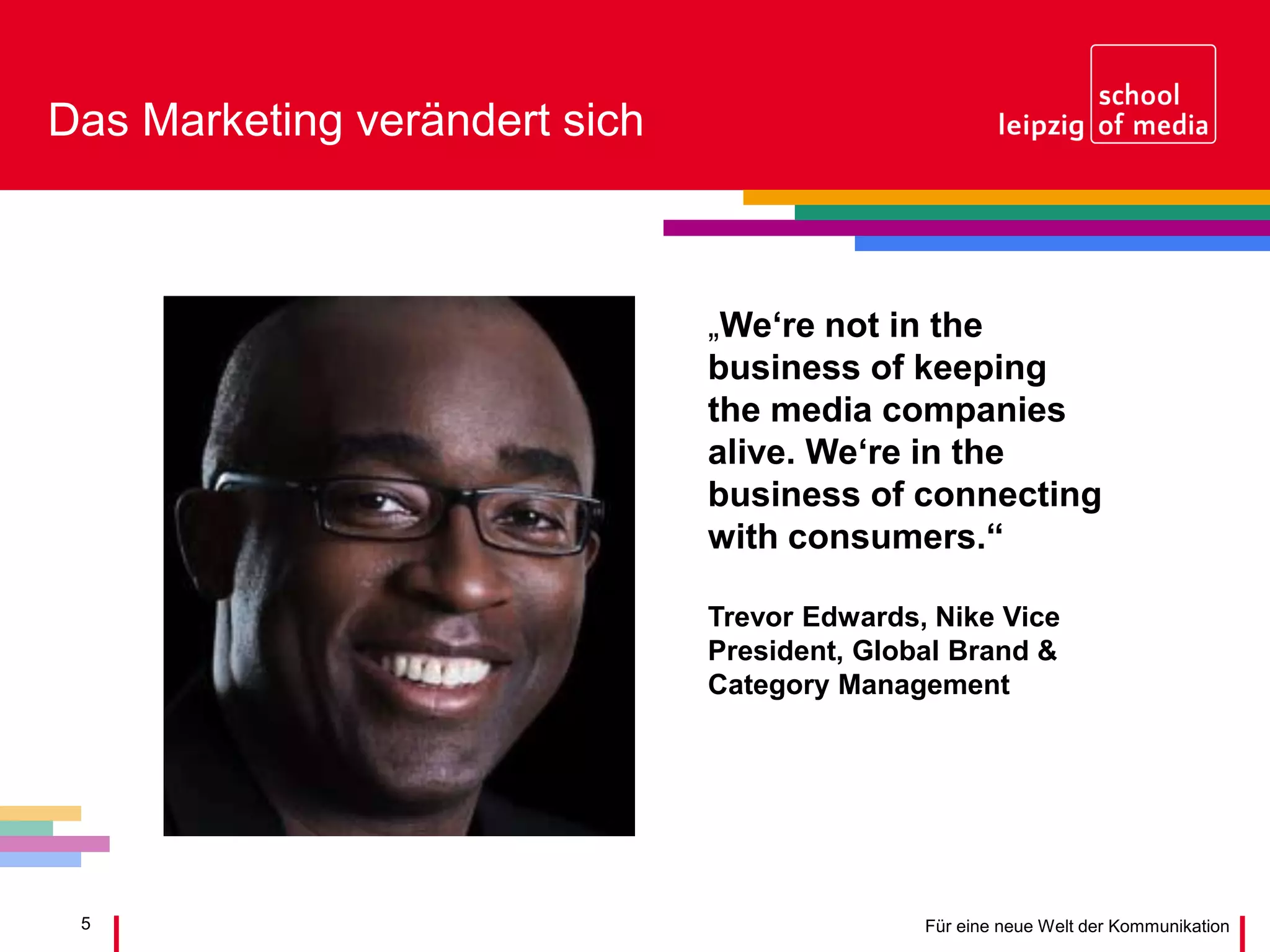 5 Für eine neue Welt der Kommunikation
Das Marketing verändert sich
„We‘re not in the
business of keeping
the media companies
alive. We‘re in the
business of connecting
with consumers.“
Trevor Edwards, Nike Vice
President, Global Brand &
Category Management
 