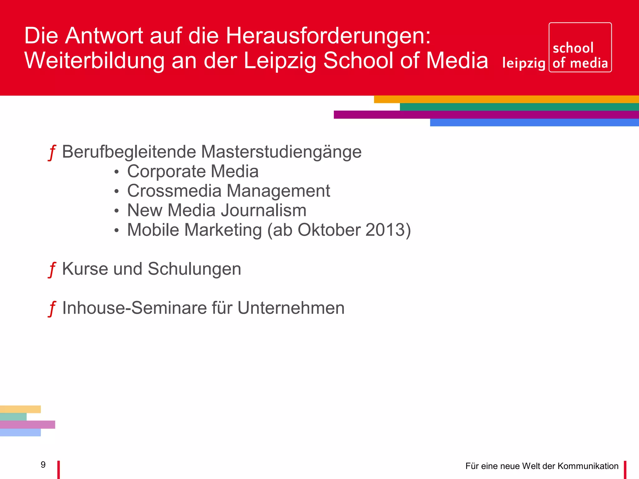 9 Für eine neue Welt der Kommunikation
Die Antwort auf die Herausforderungen:
Weiterbildung an der Leipzig School of Media
ƒ Berufbegleitende Masterstudiengänge
• Corporate Media
• Crossmedia Management
• New Media Journalism
• Mobile Marketing (ab Oktober 2013)
ƒ Kurse und Schulungen
ƒ Inhouse-Seminare für Unternehmen
 