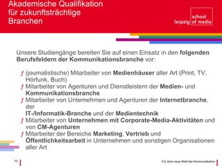 10 Für eine neue Welt der Kommunikation
Akademische Qualifikation
für zukunftsträchtige
Branchen
Unsere Studiengänge bereiten Sie auf einen Einsatz in den folgenden
Berufsfeldern der Kommunikationsbranche vor:
ƒ (journalistische) Mitarbeiter von Medienhäuser aller Art (Print, TV,
Hörfunk, Buch)
ƒ Mitarbeiter von Agenturen und Dienstleistern der Medien- und
Kommunikationsbranche
ƒ Mitarbeiter von Unternehmen und Agenturen der Internetbranche,
der
IT-/Informatik-Branche und der Medientechnik
ƒ Mitarbeiter von Unternehmen mit Corporate-Media-Aktivitäten und
von CM-Agenturen
ƒ Mitarbeiter der Bereiche Marketing, Vertrieb und
Öffentlichkeitsarbeit in Unternehmen und sonstigen Organisationen
aller Art
 