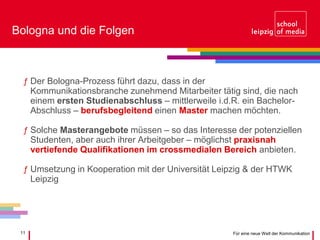 11 Für eine neue Welt der Kommunikation
Bologna und die Folgen
ƒ Der Bologna-Prozess führt dazu, dass in der
Kommunikationsbranche zunehmend Mitarbeiter tätig sind, die nach
einem ersten Studienabschluss – mittlerweile i.d.R. ein Bachelor-
Abschluss – berufsbegleitend einen Master machen möchten.
ƒ Solche Masterangebote müssen – so das Interesse der potenziellen
Studenten, aber auch ihrer Arbeitgeber – möglichst praxisnah
vertiefende Qualifikationen im crossmedialen Bereich anbieten.
ƒ Umsetzung in Kooperation mit der Universität Leipzig & der HTWK
Leipzig
 