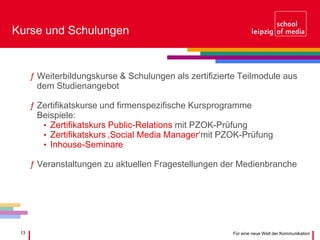 13 Für eine neue Welt der Kommunikation
Kurse und Schulungen
ƒ Weiterbildungskurse & Schulungen als zertifizierte Teilmodule aus
dem Studienangebot
ƒ Zertifikatskurse und firmenspezifische Kursprogramme
Beispiele:
• Zertifikatskurs Public-Relations mit PZOK-Prüfung
• Zertifikatskurs ‚Social Media Manager‘mit PZOK-Prüfung
• Inhouse-Seminare
ƒ Veranstaltungen zu aktuellen Fragestellungen der Medienbranche
 