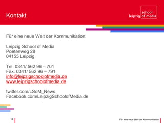 14 Für eine neue Welt der Kommunikation
Kontakt
Für eine neue Welt der Kommunikation:
Leipzig School of Media
Poetenweg 28
04155 Leipzig
Tel. 0341/ 562 96 – 701
Fax. 0341/ 562 96 – 791
info@leipzigschoolofmedia.de
www.leipzigschoolofmedia.de
twitter.com/LSoM_News
Facebook.com/LeipzigSchoolofMedia.de
 