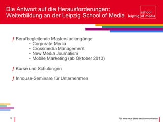 9 Für eine neue Welt der Kommunikation
Die Antwort auf die Herausforderungen:
Weiterbildung an der Leipzig School of Media
ƒ Berufbegleitende Masterstudiengänge
• Corporate Media
• Crossmedia Management
• New Media Journalism
• Mobile Marketing (ab Oktober 2013)
ƒ Kurse und Schulungen
ƒ Inhouse-Seminare für Unternehmen
 