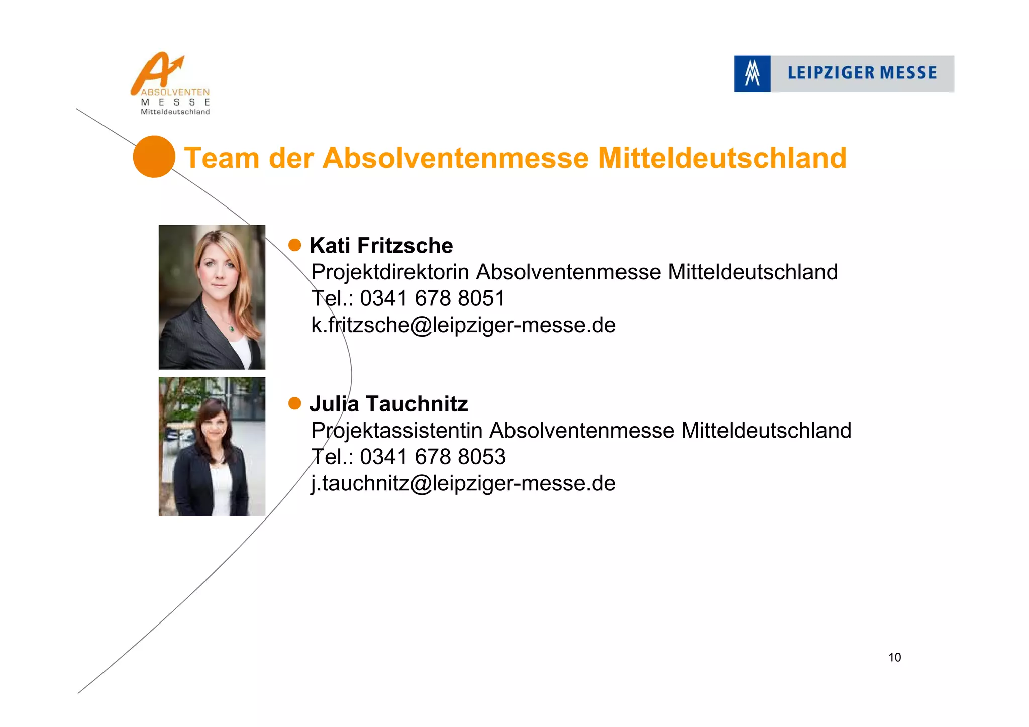 Kati Fritzsche
Projektdirektorin Absolventenmesse Mitteldeutschland
Tel.: 0341 678 8051
k.fritzsche@leipziger-messe.de
Julia Tauchnitz
Projektassistentin Absolventenmesse Mitteldeutschland
Tel.: 0341 678 8053
j.tauchnitz@leipziger-messe.de
Team der Absolventenmesse Mitteldeutschland
10
 