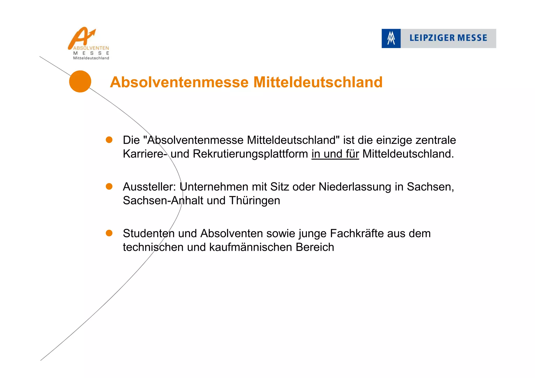 Die "Absolventenmesse Mitteldeutschland" ist die einzige zentrale
Karriere- und Rekrutierungsplattform in und für Mitteldeutschland.
Aussteller: Unternehmen mit Sitz oder Niederlassung in Sachsen,
Sachsen-Anhalt und Thüringen
Studenten und Absolventen sowie junge Fachkräfte aus dem
technischen und kaufmännischen Bereich
Absolventenmesse Mitteldeutschland
 