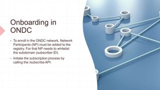 Onboarding in
ONDC
 To enroll in the ONDC network, Network
Participants (NP) must be added to the
registry. For that NP needs to whitelist
the subdomain (subscriber ID).
 Initiate the subscription process by
calling the /subscribe API.
 