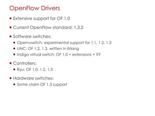 OpenFlow Drivers
 Extensive support for OF 1.0
 Current OpenFlow standard: 1.3.2
 Software switches:
 Openvswitch: experimental support for 1.1, 1.2, 1.3
 LINC: OF 1.2, 1.3, written in Erlang
 Indigo virtual switch: OF 1.0 + extensions + ??
 Controllers:
 Ryu: OF 1.0, 1.2, 1.3
 Hardware switches:
 Some claim OF 1.3 support
 