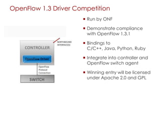 OpenFlow 1.3 Driver Competition
 Run by ONF
 Demonstrate compliance
with OpenFlow 1.3.1
 Bindings to
C/C++, Java, Python, Ruby
 Integrate into controller and
OpenFlow switch agent
 Winning entry will be licensed
under Apache 2.0 and GPL
 