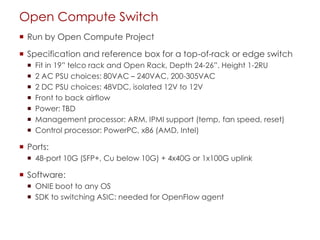 Open Compute Switch
 Run by Open Compute Project
 Specification and reference box for a top-of-rack or edge switch
 Fit in 19” telco rack and Open Rack, Depth 24-26”. Height 1-2RU
 2 AC PSU choices: 80VAC – 240VAC, 200-305VAC
 2 DC PSU choices: 48VDC, isolated 12V to 12V
 Front to back airflow
 Power: TBD
 Management processor: ARM, IPMI support (temp, fan speed, reset)
 Control processor: PowerPC, x86 (AMD, Intel)
 Ports:
 48-port 10G (SFP+, Cu below 10G) + 4x40G or 1x100G uplink
 Software:
 ONIE boot to any OS
 SDK to switching ASIC: needed for OpenFlow agent
 