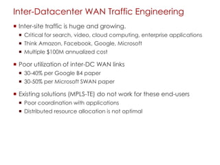Inter-Datacenter WAN Traffic Engineering
 Inter-site traffic is huge and growing.
 Critical for search, video, cloud computing, enterprise applications
 Think Amazon, Facebook, Google, Microsoft
 Multiple $100M annualized cost
 Poor utilization of inter-DC WAN links
 30-40% per Google B4 paper
 30-50% per Microsoft SWAN paper
 Existing solutions (MPLS-TE) do not work for these end-users
 Poor coordination with applications
 Distributed resource allocation is not optimal
 