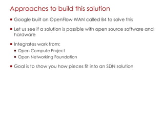 Approaches to build this solution
 Google built an OpenFlow WAN called B4 to solve this
 Let us see if a solution is possible with open source software and
hardware
 Integrates work from:
 Open Compute Project
 Open Networking Foundation
 Goal is to show you how pieces fit into an SDN solution
 