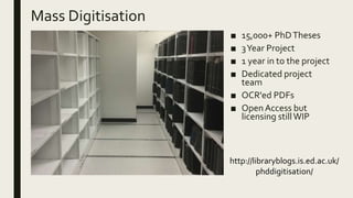 Mass Digitisation
■ 15,000+ PhDTheses
■ 3Year Project
■ 1 year in to the project
■ Dedicated project
team
■ OCR'ed PDFs
■ Open Access but
licensing stillWIP
http://libraryblogs.is.ed.ac.uk/
phddigitisation/
 