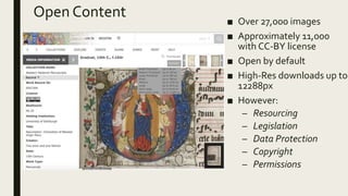 Open Content ■ Over 27,000 images
■ Approximately 11,000
with CC-BY license
■ Open by default
■ High-Res downloads up to
12288px
■ However:
– Resourcing
– Legislation
– Data Protection
– Copyright
– Permissions
 