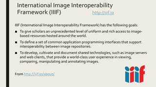 International Image Interoperability
Framework (IIIF) http://iiif.io
IIIF (International Image Interoperability Framework) has the following goals:
■ To give scholars an unprecedented level of uniform and rich access to image-
based resources hosted around the world.
■ To define a set of common application programming interfaces that support
interoperability between image repositories.
■ To develop, cultivate and document shared technologies, such as image servers
and web clients, that provide a world-class user experience in viewing,
comparing, manipulating and annotating images.
From http://iiif.io/about/
 