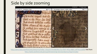Side by side zooming
http://dms-data.stanford.edu/data/m2/index_chaucer.html#c99cc7ca-f547-4f1a-9881-a9f7b2ccb899 link from
http://web.stanford.edu/group/dmstech/cgi-bin/wordpress/tag/mirador
 