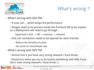 24 - 26 Sept. 2013
Maxence Dunnewind - OpenNebulaConf
10
What's wrong ?
● What's wrong with SSH TM :
● It uses ssh … which drops the performance
● Images need to be present inside the frontend VM to be copied,
so a deployment will need to go through :
hypervisor's disk VM memory network→ → →
● One ssh connection needs to be opened for each transfer
● Reduce the benefits of cache
● No cache on client/blade side
● What's wrong with NFS TM :
● Almost fine if you have very strong network / hard drives
● Disastrous when you try to do (write) something with VMs if you
don't have strong network / hard drives :)
 