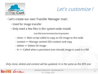 24 - 26 Sept. 2013
Maxence Dunnewind - OpenNebulaConf
11
Let's customize !
● Let's create our own Transfer Manager mad :
● Used for image transfer
● Only need a few files in (for system-wide install)
/var/lib/one/remotes/tm/mynewtm
● clone => Main script called to copy an OS image to the node
● context => Manage context ISO creation and copy
● delete => Delete OS image
● ln => Called when a persistent (not cloned) image is used in a VM
Only clone, delete and context will be updated, ln is the same as the NFS one
 