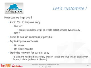 24 - 26 Sept. 2013
Maxence Dunnewind - OpenNebulaConf
12
Let's customize !
How can we improve ?
● Avoid SSH to improve copy
● Netcat ?
● Require complex script to create netcat servers dynamically
● NFS ?
● Avoid to run ssh command if possible
● Try to improve cache use
● On server
● On clients / blades
● Optimize network for parallel copy
● Blade IP's need to be carefully chosen to use one 1Gb link of disk server
for each blade ( 4 links, 4 blades )
 