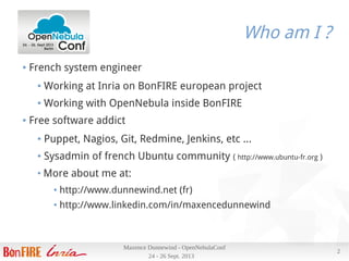 24 - 26 Sept. 2013
Maxence Dunnewind - OpenNebulaConf
2
Who am I ?
● French system engineer
● Working at Inria on BonFIRE european project
● Working with OpenNebula inside BonFIRE
● Free software addict
● Puppet, Nagios, Git, Redmine, Jenkins, etc ...
● Sysadmin of french Ubuntu community ( http://www.ubuntu-fr.org )
●
More about me at:
● http://www.dunnewind.net (fr)
● http://www.linkedin.com/in/maxencedunnewind
 