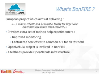24 - 26 Sept. 2013
Maxence Dunnewind - OpenNebulaConf
3
What's BonFIRE ?
European project which aims at delivering :
« … a robust, reliable and sustainable facility for large scale
experimentally-driven cloud research. »
● Provides extra set of tools to help experimenters :
● Improved monitoring
● Centralized services with common API for all testbeds
● OpenNebula project is involved in BonFIRE
● 4 testbeds provide OpenNebula infrastructure
 