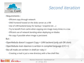 24 - 26 Sept. 2013
Maxence Dunnewind - OpenNebulaConf
9
Second iteration
● Requirements :
● Efficient copy through network
● ONE frontend hosted on the disks server as a VM
● Use of LVM backend (easy for backup / snapshot etc …)
● Try to benefit from cache when copying one image many times in a row
● Efficient use of network bonding when deploying on blades
● No copy if possible when image is persistent
But :
● OpenNebula doesn't support Copy + LVM backend (only ssh OR clvm)
● OpenNebula main daemon is written in compiled language (C/C++)
● But all mads are written in shell (or ruby ) !
● Creating a mad is just a new directory with a few shell files
 