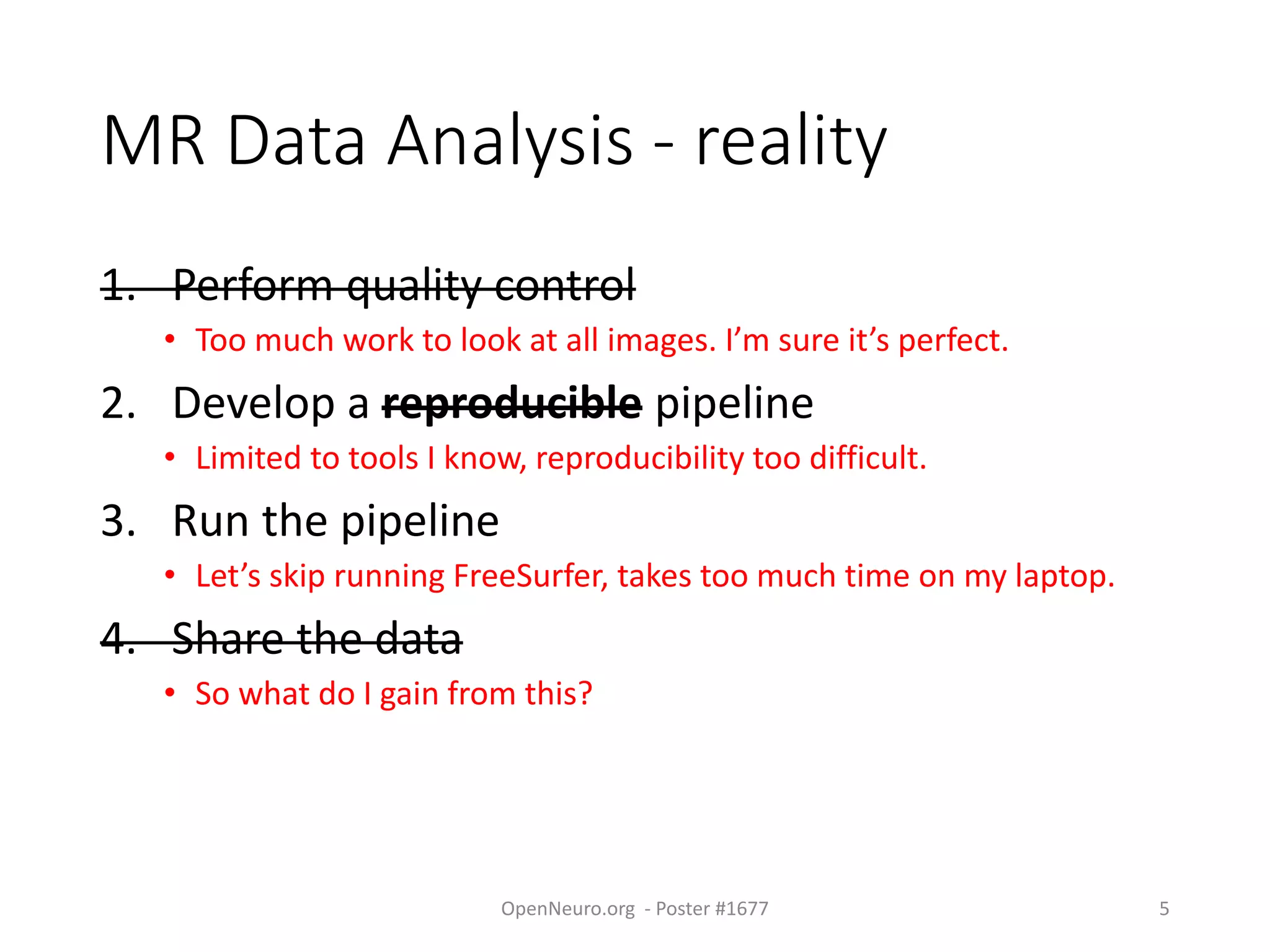 MR Data Analysis - reality
1. Perform quality control
• Too much work to look at all images. I’m sure it’s perfect.
2. Develop a reproducible pipeline
• Limited to tools I know, reproducibility too difficult.
3. Run the pipeline
• Let’s skip running FreeSurfer, takes too much time on my laptop.
4. Share the data
• So what do I gain from this?
OpenNeuro.org - Poster #1677 5
 