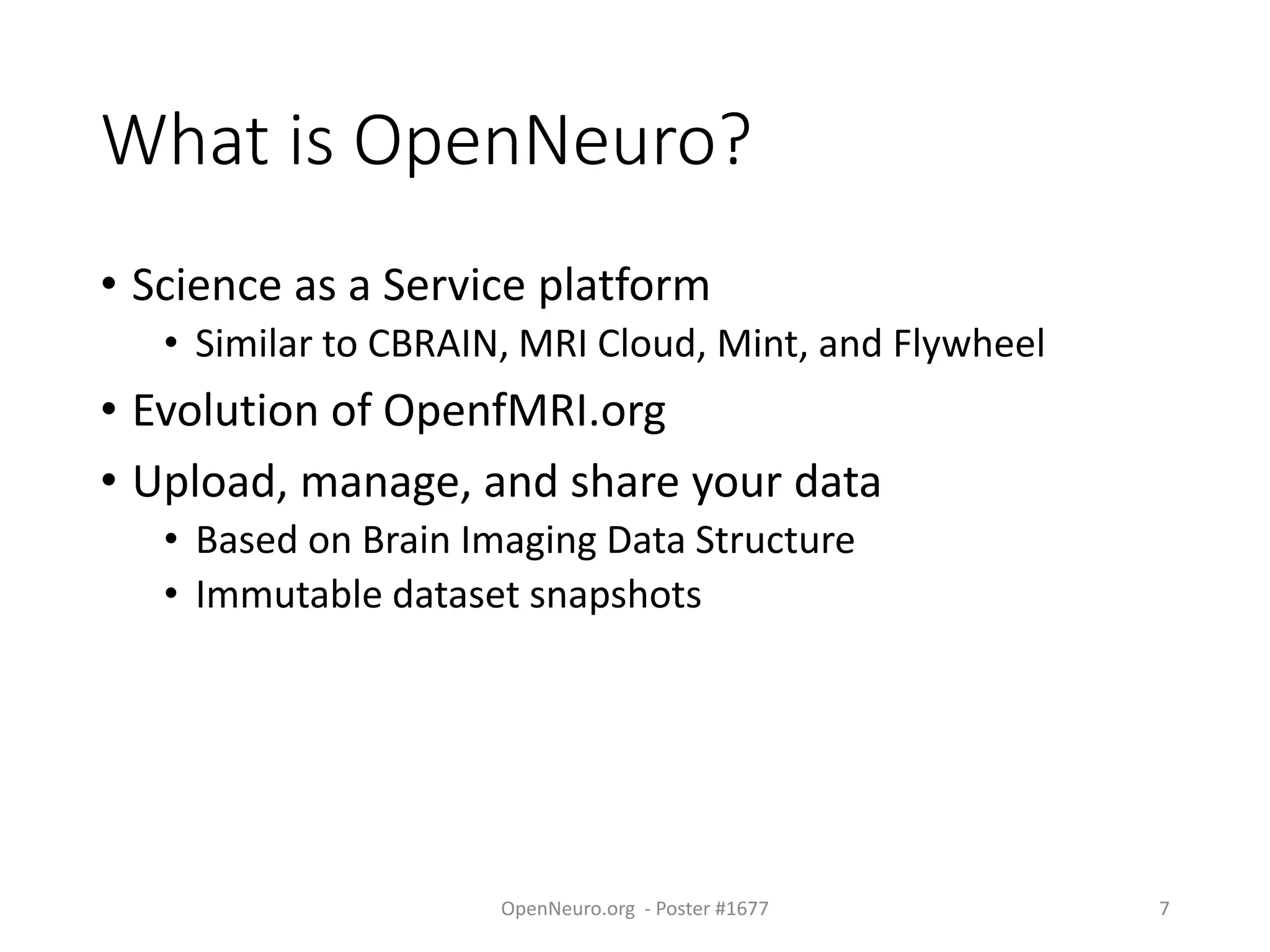 What is OpenNeuro?
• Science as a Service platform
• Similar to CBRAIN, MRI Cloud, Mint, and Flywheel
• Evolution of OpenfMRI.org
• Upload, manage, and share your data
• Based on Brain Imaging Data Structure
• Immutable dataset snapshots
OpenNeuro.org - Poster #1677 7
 