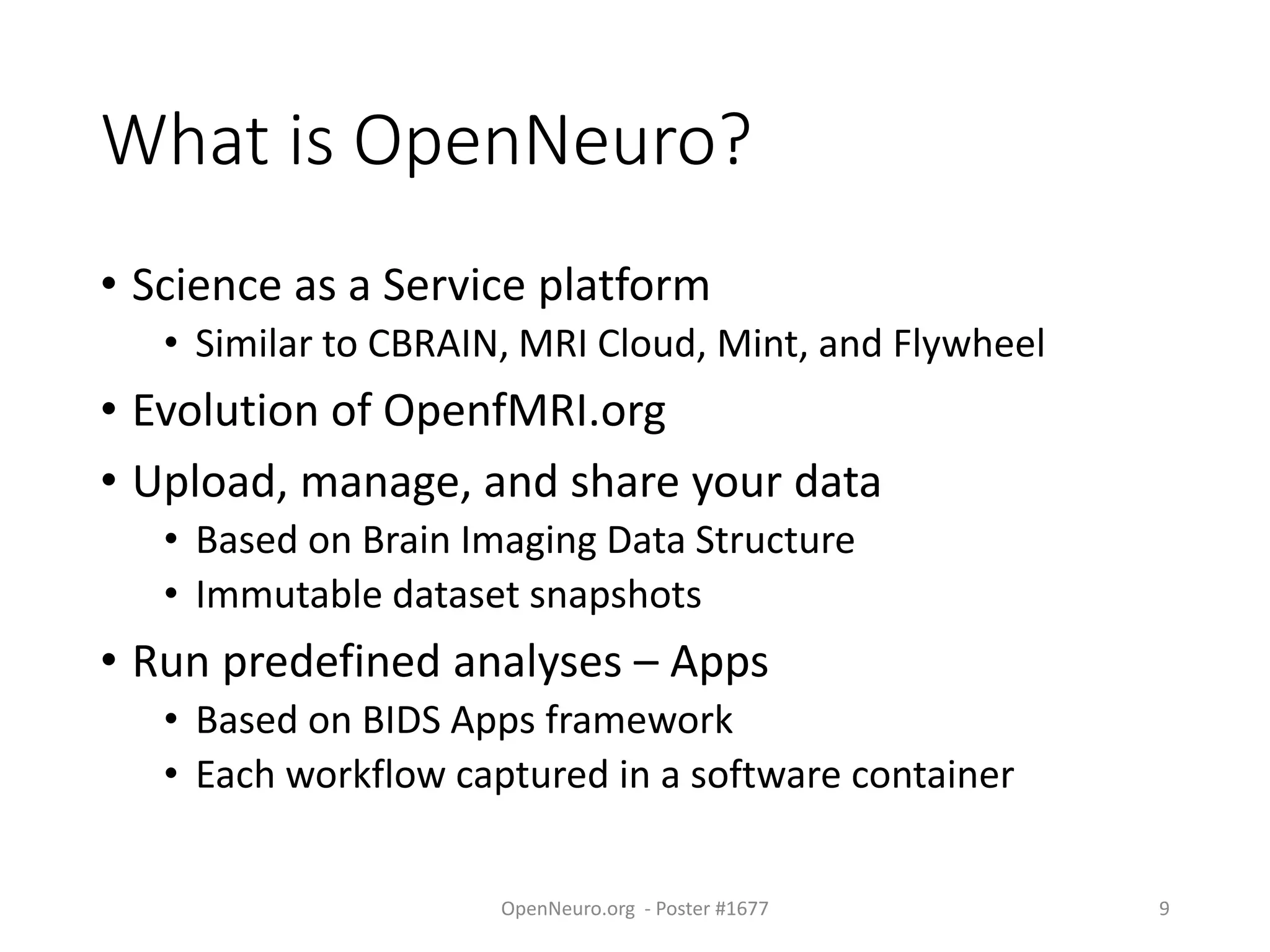 What is OpenNeuro?
• Science as a Service platform
• Similar to CBRAIN, MRI Cloud, Mint, and Flywheel
• Evolution of OpenfMRI.org
• Upload, manage, and share your data
• Based on Brain Imaging Data Structure
• Immutable dataset snapshots
• Run predefined analyses – Apps
• Based on BIDS Apps framework
• Each workflow captured in a software container
OpenNeuro.org - Poster #1677 9
 