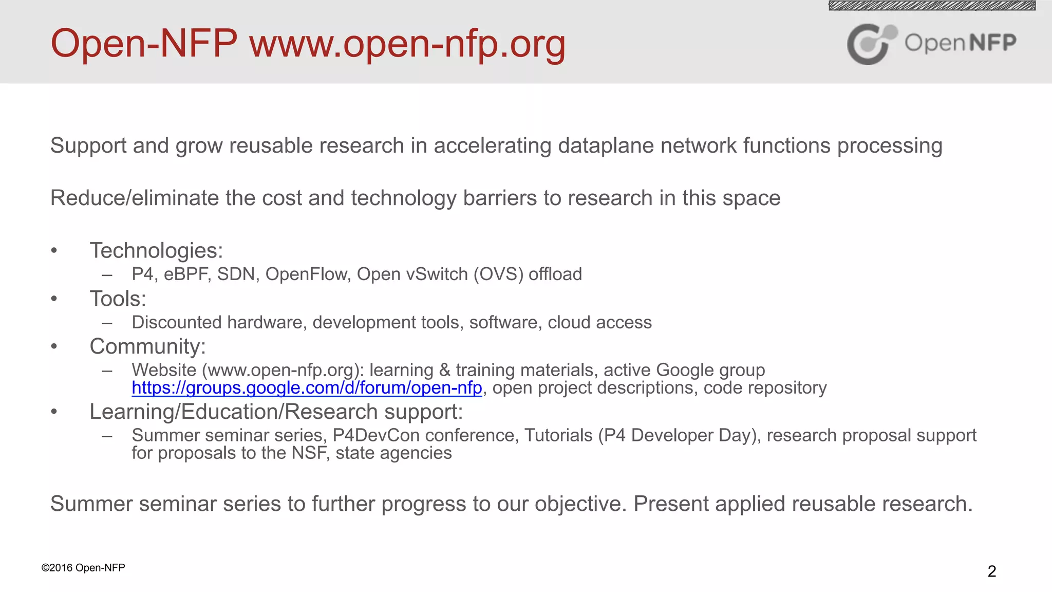 2©2016 Open-NFP
Open-NFP www.open-nfp.org
Support and grow reusable research in accelerating dataplane network functions processing
Reduce/eliminate the cost and technology barriers to research in this space
•  Technologies:
–  P4, eBPF, SDN, OpenFlow, Open vSwitch (OVS) offload
•  Tools:
–  Discounted hardware, development tools, software, cloud access
•  Community:
–  Website (www.open-nfp.org): learning & training materials, active Google group
https://groups.google.com/d/forum/open-nfp, open project descriptions, code repository
•  Learning/Education/Research support:
–  Summer seminar series, P4DevCon conference, Tutorials (P4 Developer Day), research proposal support
for proposals to the NSF, state agencies
Summer seminar series to further progress to our objective. Present applied reusable research.
 