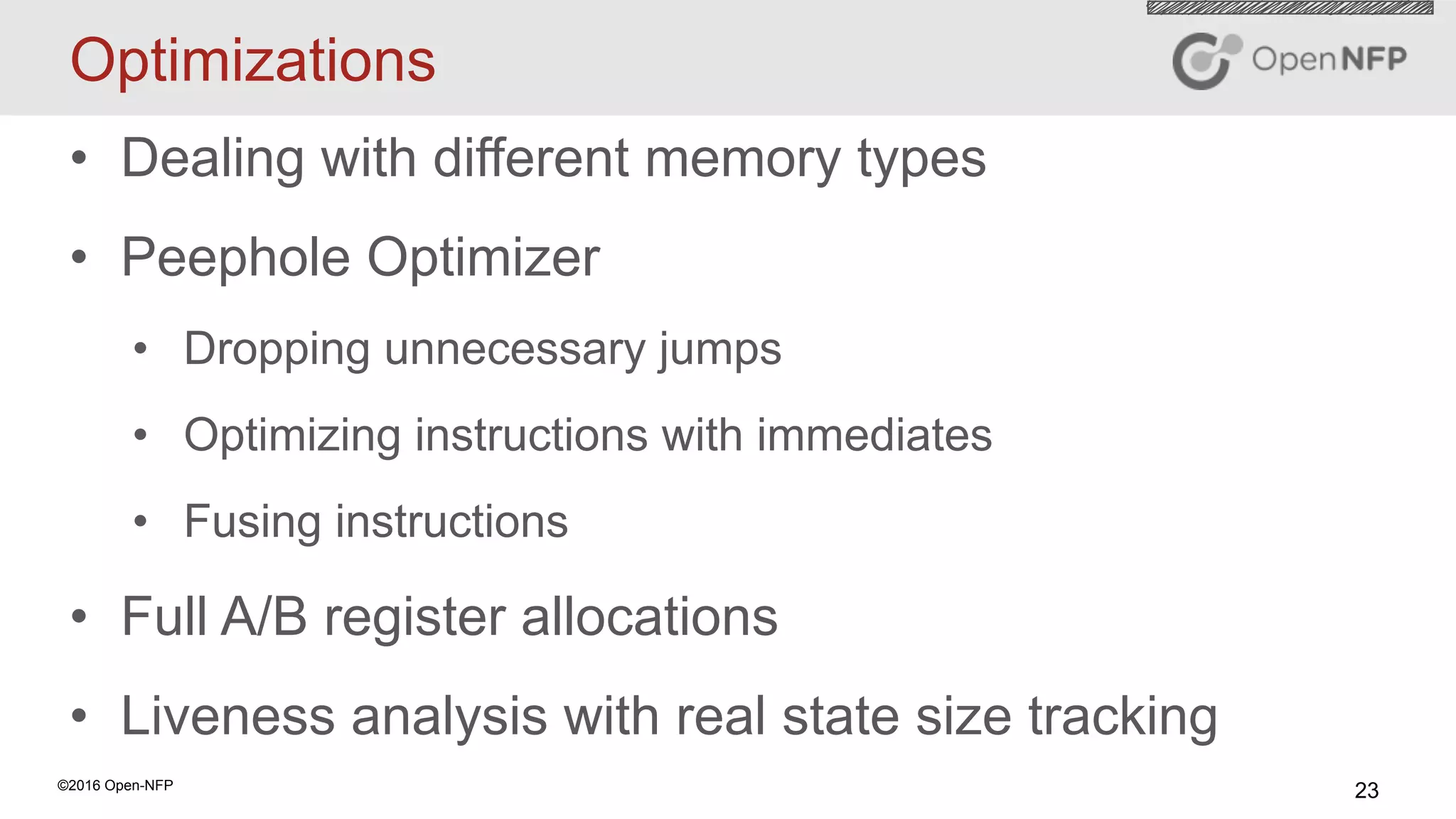 23©2016 Open-NFP
Optimizations
•  Dealing with different memory types
•  Peephole Optimizer
•  Dropping unnecessary jumps
•  Optimizing instructions with immediates
•  Fusing instructions
•  Full A/B register allocations
•  Liveness analysis with real state size tracking
 