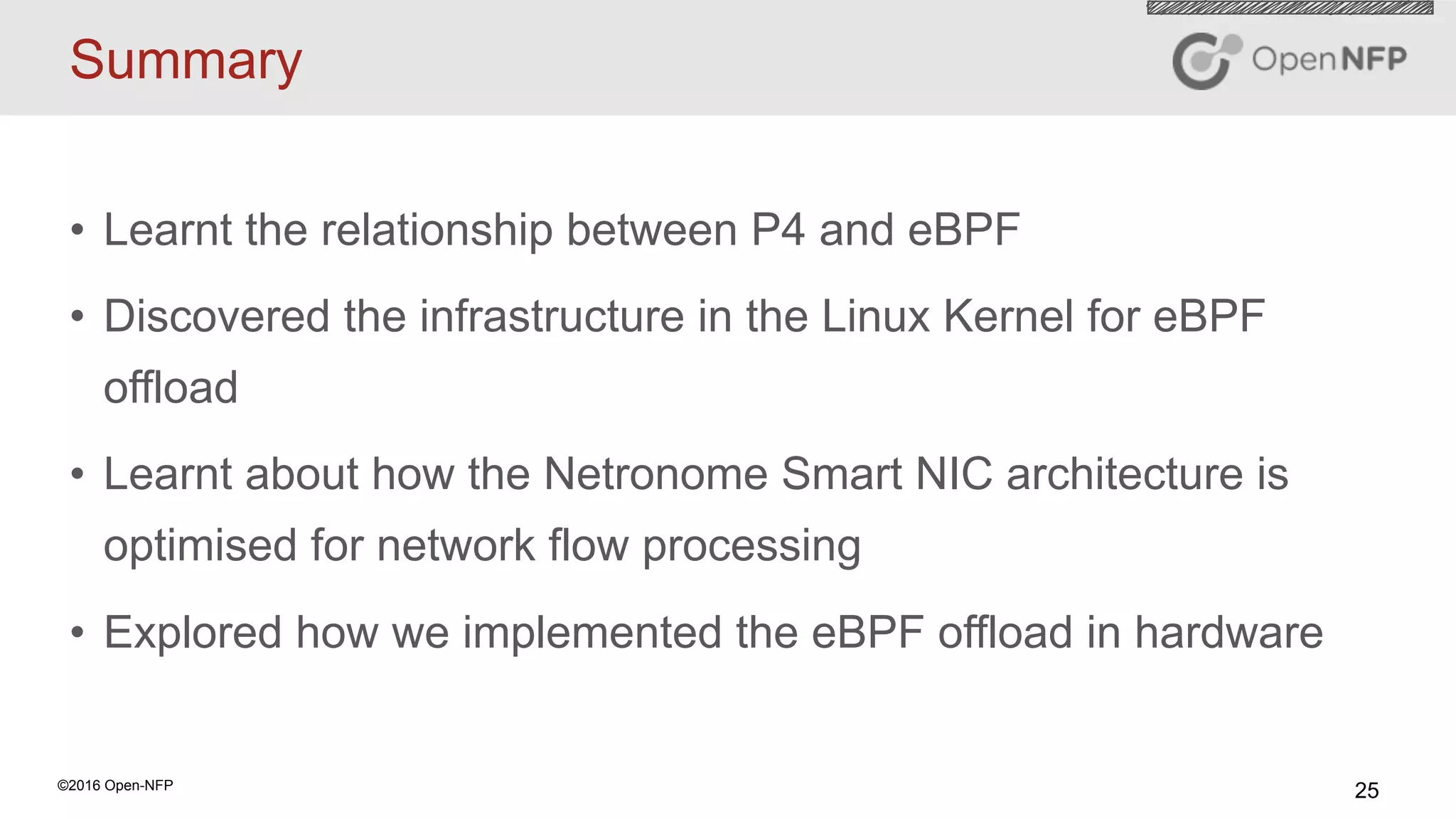 25©2016 Open-NFP
Summary
•  Learnt the relationship between P4 and eBPF
•  Discovered the infrastructure in the Linux Kernel for eBPF
offload
•  Learnt about how the Netronome Smart NIC architecture is
optimised for network flow processing
•  Explored how we implemented the eBPF offload in hardware
 