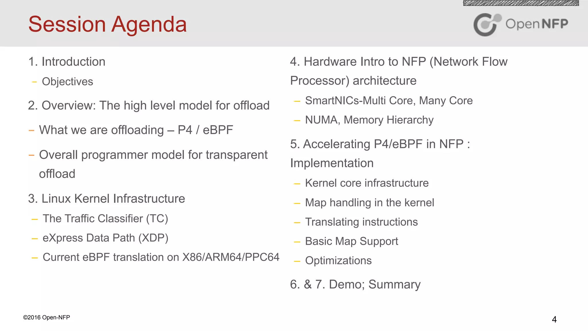 4©2016 Open-NFP
Session Agenda
1. Introduction
–  Objectives
2. Overview: The high level model for offload
-  What we are offloading – P4 / eBPF
-  Overall programmer model for transparent
offload
3. Linux Kernel Infrastructure
–  The Traffic Classifier (TC)
–  eXpress Data Path (XDP)
–  Current eBPF translation on X86/ARM64/PPC64
4. Hardware Intro to NFP (Network Flow
Processor) architecture
–  SmartNICs-Multi Core, Many Core
–  NUMA, Memory Hierarchy
5. Accelerating P4/eBPF in NFP :
Implementation
–  Kernel core infrastructure
–  Map handling in the kernel
–  Translating instructions
–  Basic Map Support
–  Optimizations
6. & 7. Demo; Summary
 