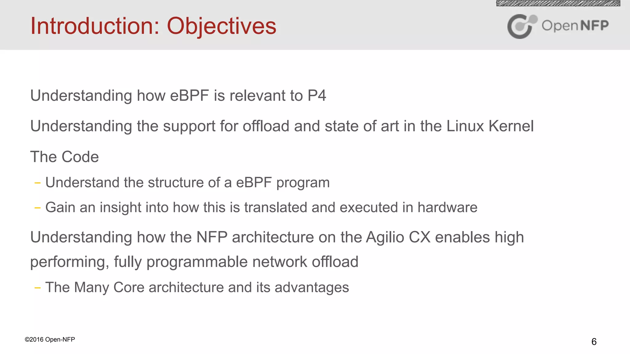 6©2016 Open-NFP
Introduction: Objectives
Understanding how eBPF is relevant to P4
Understanding the support for offload and state of art in the Linux Kernel
The Code
– Understand the structure of a eBPF program
– Gain an insight into how this is translated and executed in hardware
Understanding how the NFP architecture on the Agilio CX enables high
performing, fully programmable network offload
– The Many Core architecture and its advantages
 