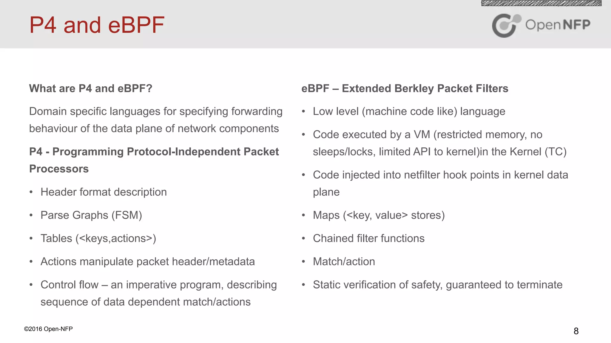 8©2016 Open-NFP
P4 and eBPF
What are P4 and eBPF?
Domain specific languages for specifying forwarding
behaviour of the data plane of network components
P4 - Programming Protocol-Independent Packet
Processors
•  Header format description
•  Parse Graphs (FSM)
•  Tables (<keys,actions>)
•  Actions manipulate packet header/metadata
•  Control flow – an imperative program, describing
sequence of data dependent match/actions
eBPF – Extended Berkley Packet Filters
•  Low level (machine code like) language
•  Code executed by a VM (restricted memory, no
sleeps/locks, limited API to kernel)in the Kernel (TC)
•  Code injected into netfilter hook points in kernel data
plane
•  Maps (<key, value> stores)
•  Chained filter functions
•  Match/action
•  Static verification of safety, guaranteed to terminate
 