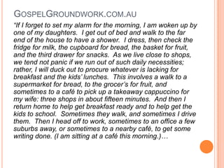 GospelGroundwork.com.au“If I forget to set my alarm for the morning, I am woken up by one of my daughters.  I get out of bed and walk to the far end of the house to have a shower.  I dress, then check the fridge for milk, the cupboard for bread, the basket for fruit, and the third drawer for snacks.  As we live close to shops, we tend not panic if we run out of such daily necessities; rather, I will duck out to procure whatever is lacking for breakfast and the kids’ lunches.  This involves a walk to a supermarket for bread, to the grocer’s for fruit, and sometimes to a café to pick up a takeaway cappuccino for my wife: three shops in about fifteen minutes.  And then I return home to help get breakfast ready and to help get the kids to school.  Sometimes they walk, and sometimes I drive them.  Then I head off to work, sometimes to an office a few suburbs away, or sometimes to a nearby café, to get some writing done. (I am sitting at a café this morning.)…