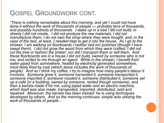 Gospel Groundwork cont.“There is nothing remarkable about this morning, and yet I could not have done it without the work of thousands of people — probably tens of thousands, and possibly hundreds of thousands.  I wake up in a bed I did not build, in sheets I did not create.  I did not produce the raw materials; I did not manufacture them; I do not own the shop where they were bought, and; in the case of the bed, at least, I needed help to get it into the house.  As I go to the shower, I am walking on floorboards I neither laid nor polished (though I have swept them).  I did not grow the wood from which they were crafted; I did not cut the tree or fashion the timber; nor did I transport them or sell them.  And these floorboards are in a house I did not build, owned by someone who is not me, and rented to me through an agent.  While in the shower, I benefit from water piped from somewhere, heated by electricity generated somewhere, most likely fired by coal (which alone includes the work of thousands of people).  And as I drink my coffee, I try to imagine how many people's labour it involves.  Someone grew it, someone harvested it, someone transported it, someone imported it, someone roasted it, someone distributed it, someone set up a café (in a building, owned by someone, rented though someone), and then a barista made it for me, using piped water and an electric machine, which itself was also made, transported, imported, distributed, sold and repaired.  Moreover, the barista has been trained: he is using techniques developed by others.  And so the morning continues: simple acts utilizing the work of thousands of people…
