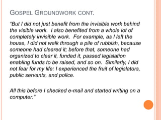 Gospel Groundwork cont.“But I did not just benefit from the invisible work behind the visible work.  I also benefited from a whole lot of completely invisible work.  For example, as I left the house, I did not walk through a pile of rubbish, because someone had cleared it; before that, someone had organized to clear it, funded it, passed legislation enabling funds to be raised, and so on.  Similarly, I did not fear for my life: I experienced the fruit of legislators, public servants, and police.All this before I checked e-mail and started writing on a computer.”