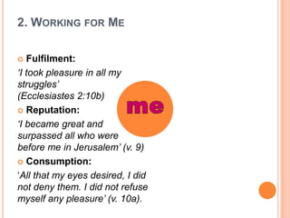 2. Working for MeFulfilment:‘I took pleasure in all my struggles’ (Ecclesiastes 2:10b)Reputation:‘I became great and surpassed all who were before me in Jerusalem’ (v. 9)Consumption:‘All that my eyes desired, I did not deny them. I did not refuse myself any pleasure’ (v. 10a). me 